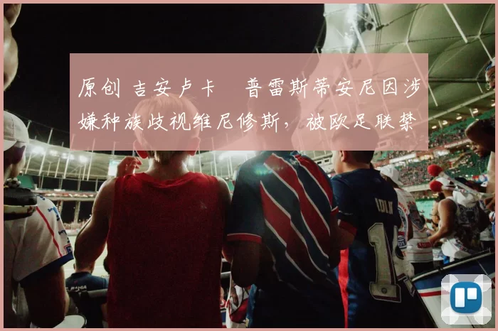 原创 吉安卢卡・普雷斯蒂安尼因涉嫌种族歧视维尼修斯,被欧足联禁赛