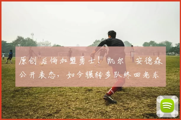 原创 后悔加盟勇士！凯尔・安德森公开表态，如今辗转多队终回老东家