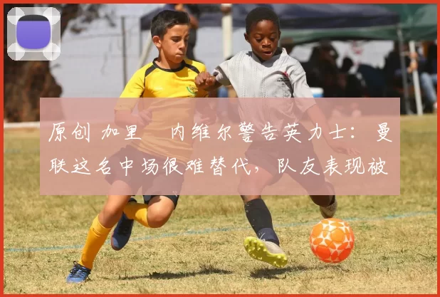 原创 加里・内维尔警告英力士：曼联这名中场很难替代，队友表现被赞 “离谱”