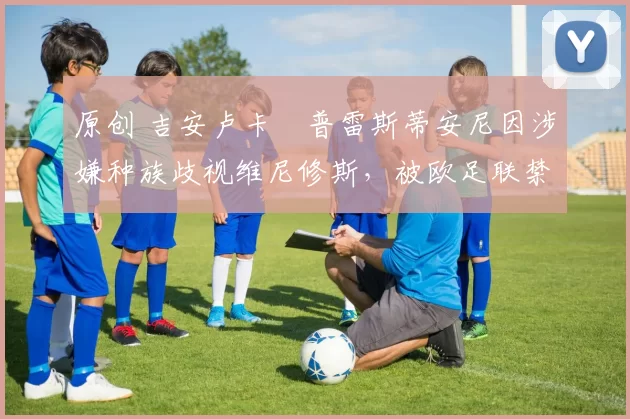 原创 吉安卢卡・普雷斯蒂安尼因涉嫌种族歧视维尼修斯，被欧足联禁赛