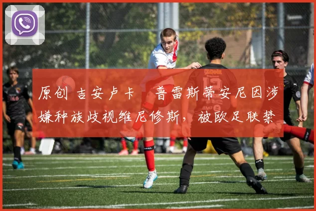 原创 吉安卢卡・普雷斯蒂安尼因涉嫌种族歧视维尼修斯,被欧足联禁赛