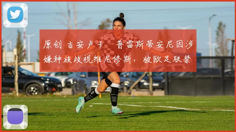原创 吉安卢卡・普雷斯蒂安尼因涉嫌种族歧视维尼修斯，被欧足联禁赛