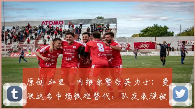 原创 加里・内维尔警告英力士：曼联这名中场很难替代，队友表现被赞 “离谱”