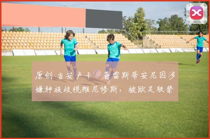 原创 吉安卢卡・普雷斯蒂安尼因涉嫌种族歧视维尼修斯，被欧足联禁赛