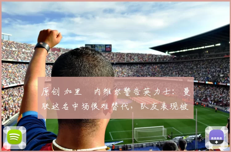 原创 加里・内维尔警告英力士：曼联这名中场很难替代，队友表现被赞 “离谱”