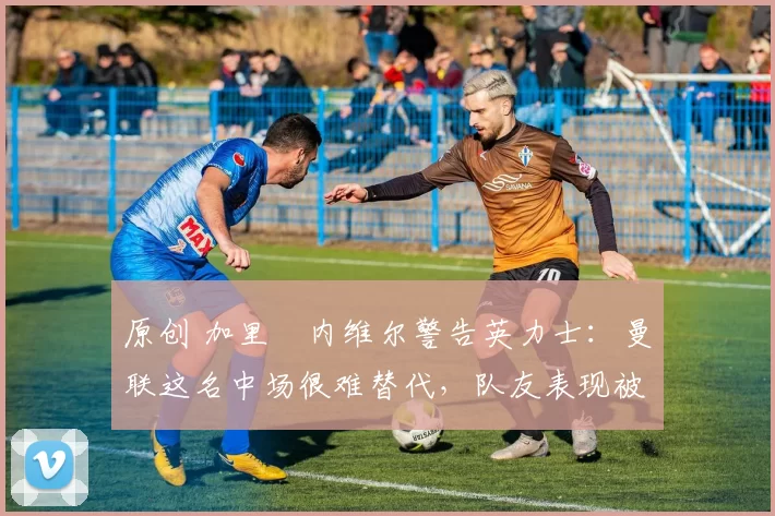 原创 加里・内维尔警告英力士：曼联这名中场很难替代，队友表现被赞 “离谱”