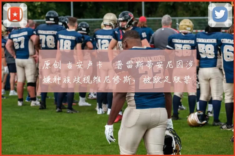 原创 吉安卢卡・普雷斯蒂安尼因涉嫌种族歧视维尼修斯，被欧足联禁赛