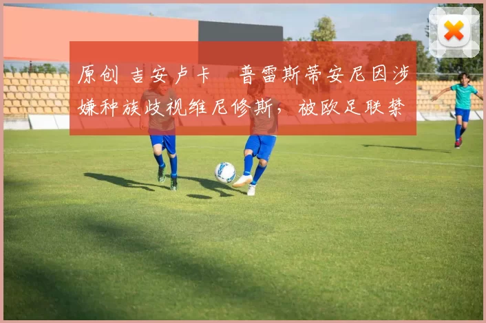 原创 吉安卢卡・普雷斯蒂安尼因涉嫌种族歧视维尼修斯，被欧足联禁赛