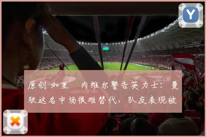 原创 加里・内维尔警告英力士：曼联这名中场很难替代，队友表现被赞 “离谱”