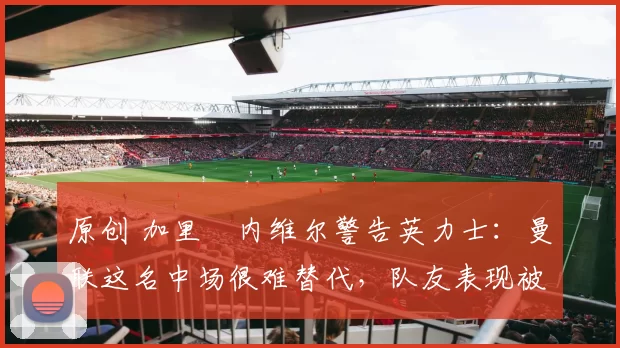 原创 加里・内维尔警告英力士：曼联这名中场很难替代，队友表现被赞 “离谱”