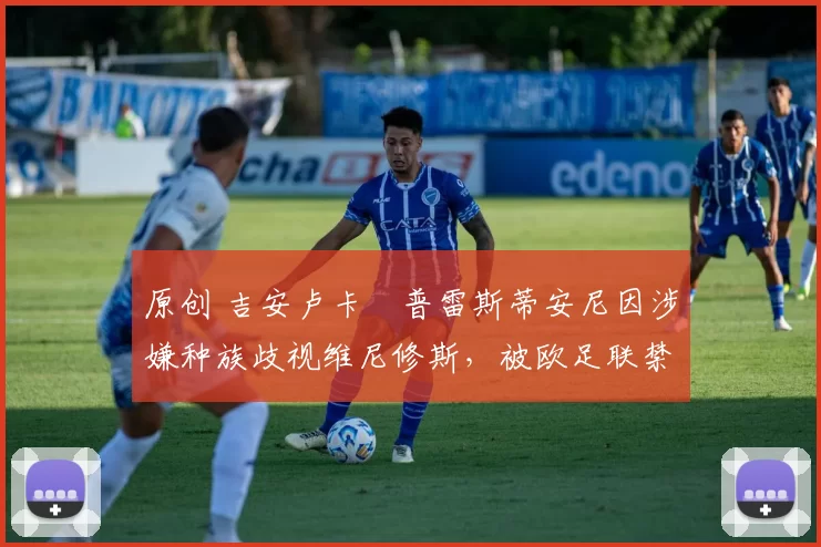 原创 吉安卢卡・普雷斯蒂安尼因涉嫌种族歧视维尼修斯，被欧足联禁赛