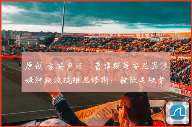 原创 吉安卢卡・普雷斯蒂安尼因涉嫌种族歧视维尼修斯,被欧足联禁赛