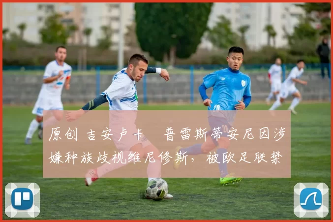 原创 吉安卢卡・普雷斯蒂安尼因涉嫌种族歧视维尼修斯，被欧足联禁赛