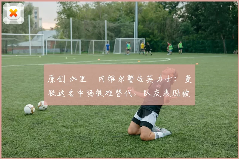 原创 加里・内维尔警告英力士：曼联这名中场很难替代，队友表现被赞 “离谱”