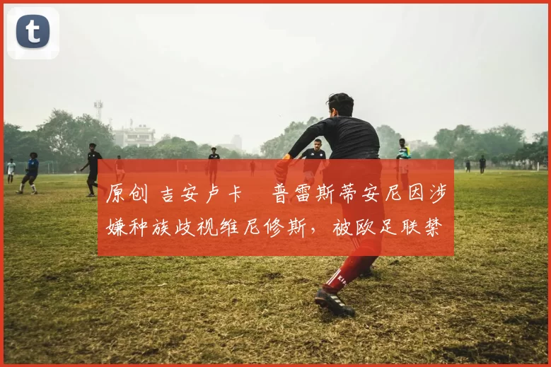 原创 吉安卢卡・普雷斯蒂安尼因涉嫌种族歧视维尼修斯,被欧足联禁赛