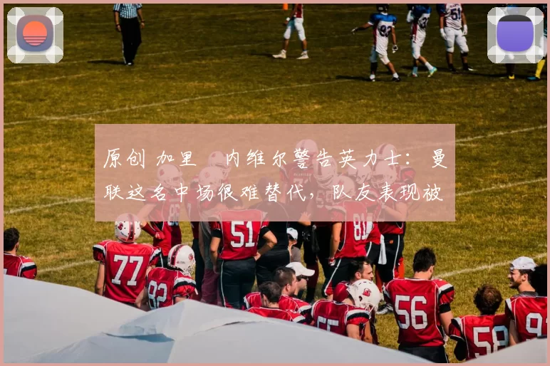 原创 加里・内维尔警告英力士:曼联这名中场很难替代,队友表现被赞 “离谱”