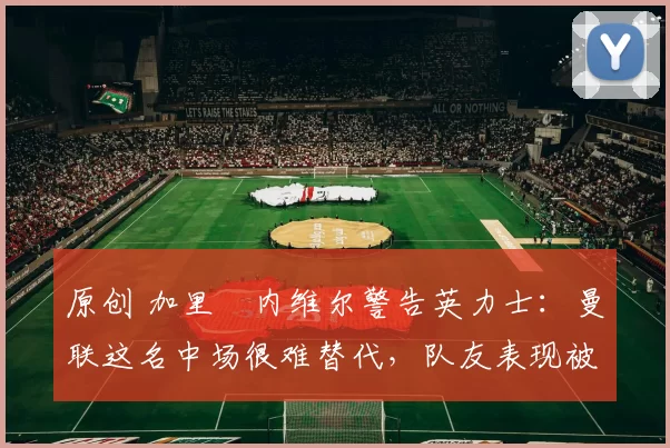 原创 加里・内维尔警告英力士：曼联这名中场很难替代，队友表现被赞 “离谱”