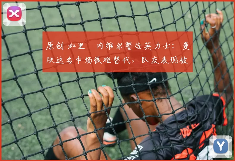 原创 加里・内维尔警告英力士：曼联这名中场很难替代，队友表现被赞 “离谱”