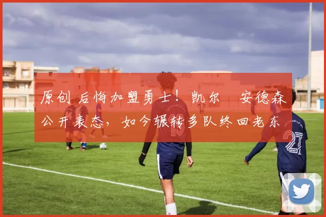 原创 后悔加盟勇士！凯尔・安德森公开表态，如今辗转多队终回老东家