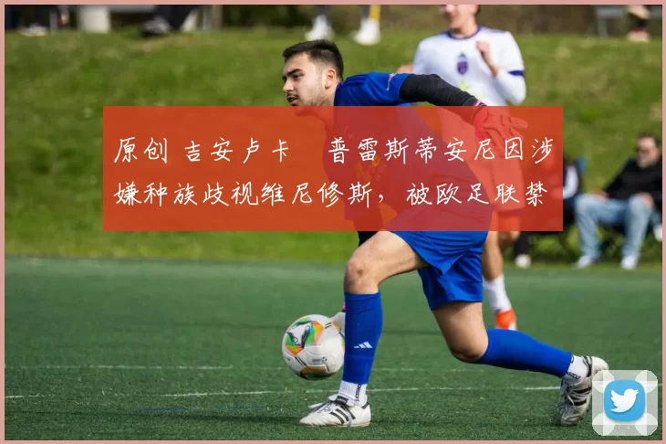 原创 吉安卢卡・普雷斯蒂安尼因涉嫌种族歧视维尼修斯，被欧足联禁赛