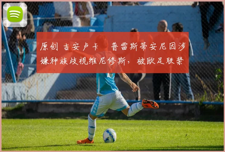 原创 吉安卢卡・普雷斯蒂安尼因涉嫌种族歧视维尼修斯，被欧足联禁赛