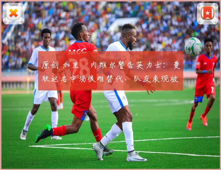 原创 加里・内维尔警告英力士：曼联这名中场很难替代，队友表现被赞 “离谱”