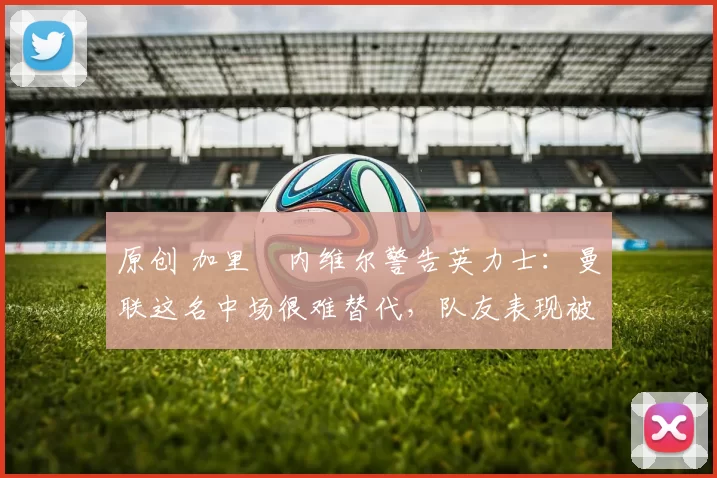 原创 加里・内维尔警告英力士：曼联这名中场很难替代，队友表现被赞 “离谱”