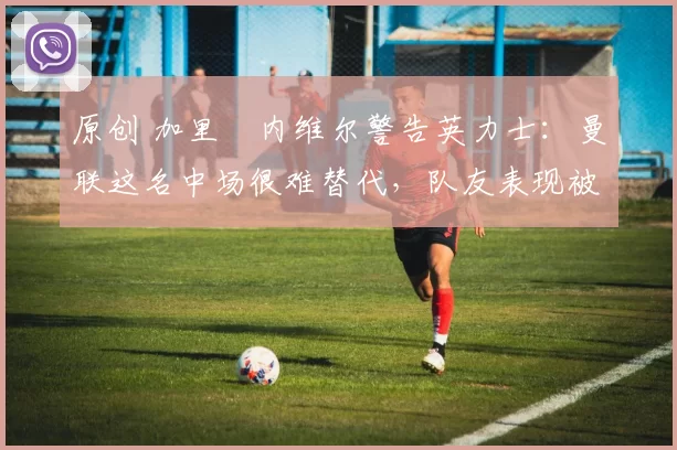 原创 加里・内维尔警告英力士:曼联这名中场很难替代,队友表现被赞 “离谱”