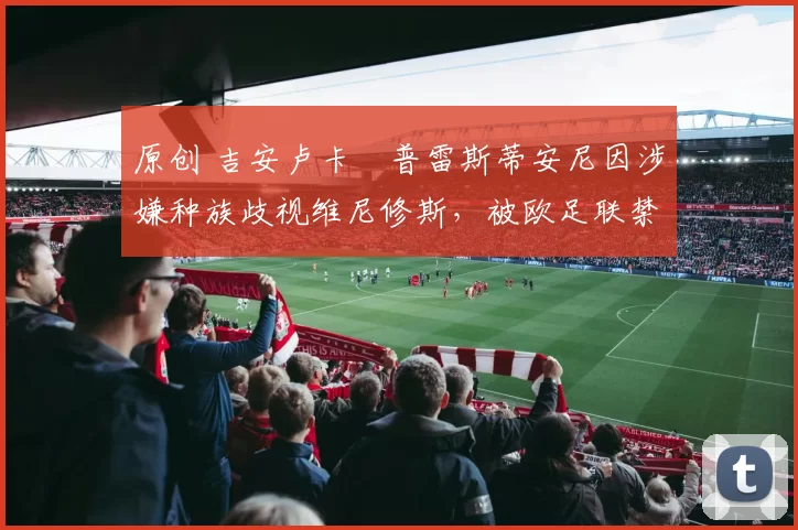 原创 吉安卢卡・普雷斯蒂安尼因涉嫌种族歧视维尼修斯,被欧足联禁赛