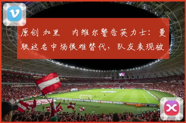 原创 加里・内维尔警告英力士:曼联这名中场很难替代,队友表现被赞 “离谱”