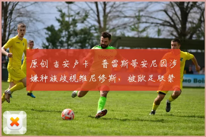 原创 吉安卢卡・普雷斯蒂安尼因涉嫌种族歧视维尼修斯，被欧足联禁赛