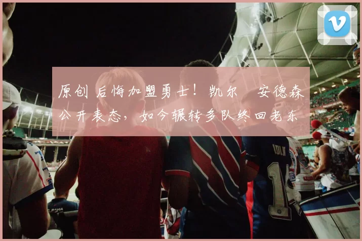 原创 后悔加盟勇士！凯尔・安德森公开表态，如今辗转多队终回老东家