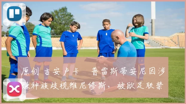 原创 吉安卢卡・普雷斯蒂安尼因涉嫌种族歧视维尼修斯，被欧足联禁赛