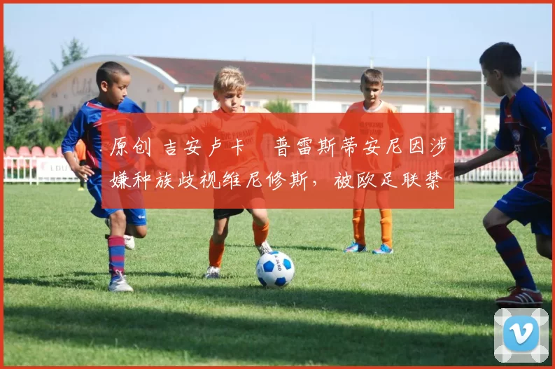 原创 吉安卢卡・普雷斯蒂安尼因涉嫌种族歧视维尼修斯，被欧足联禁赛