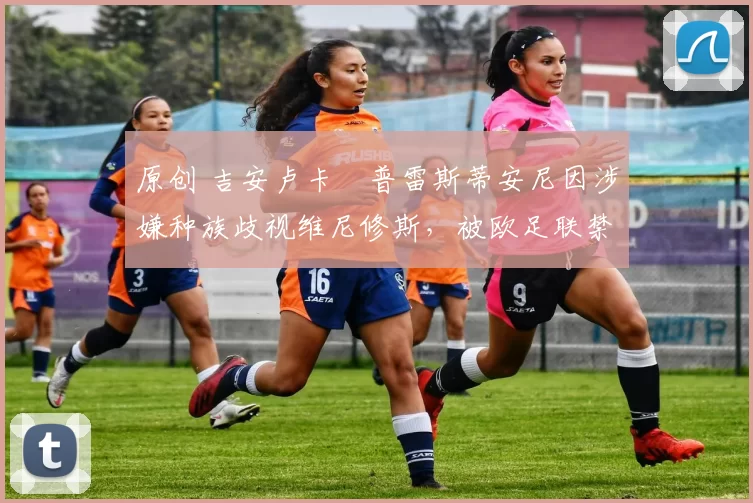 原创 吉安卢卡・普雷斯蒂安尼因涉嫌种族歧视维尼修斯，被欧足联禁赛