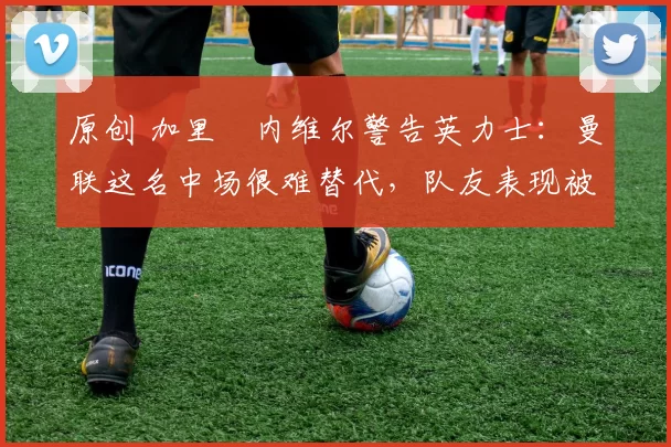 原创 加里・内维尔警告英力士：曼联这名中场很难替代，队友表现被赞 “离谱”