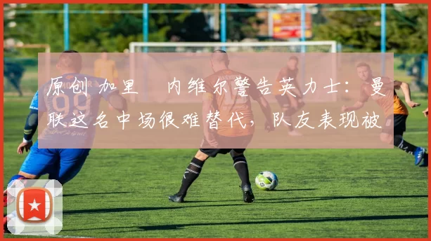 原创 加里・内维尔警告英力士：曼联这名中场很难替代，队友表现被赞 “离谱”