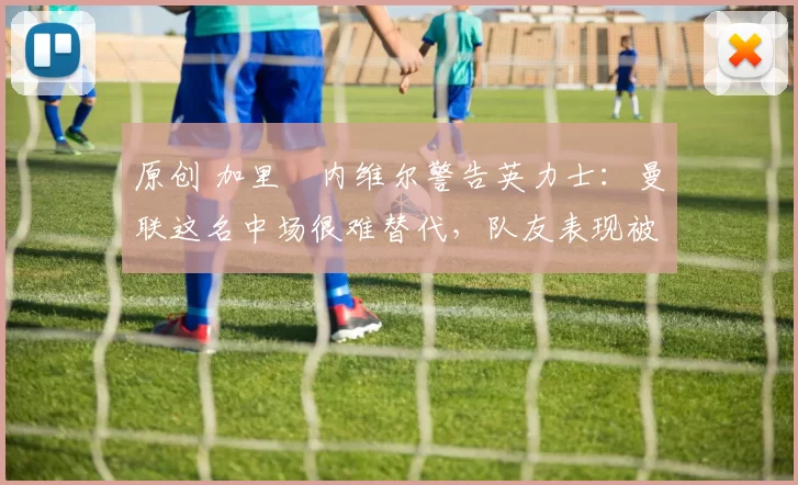 原创 加里・内维尔警告英力士：曼联这名中场很难替代，队友表现被赞 “离谱”