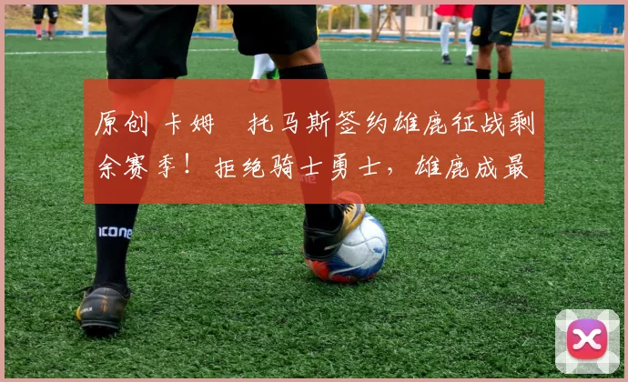 原创 卡姆・托马斯签约雄鹿征战剩余赛季！拒绝骑士勇士，雄鹿成最优选