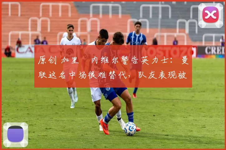 原创 加里・内维尔警告英力士:曼联这名中场很难替代,队友表现被赞 “离谱”