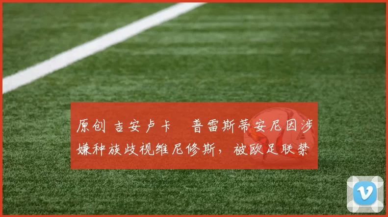 原创 吉安卢卡・普雷斯蒂安尼因涉嫌种族歧视维尼修斯，被欧足联禁赛