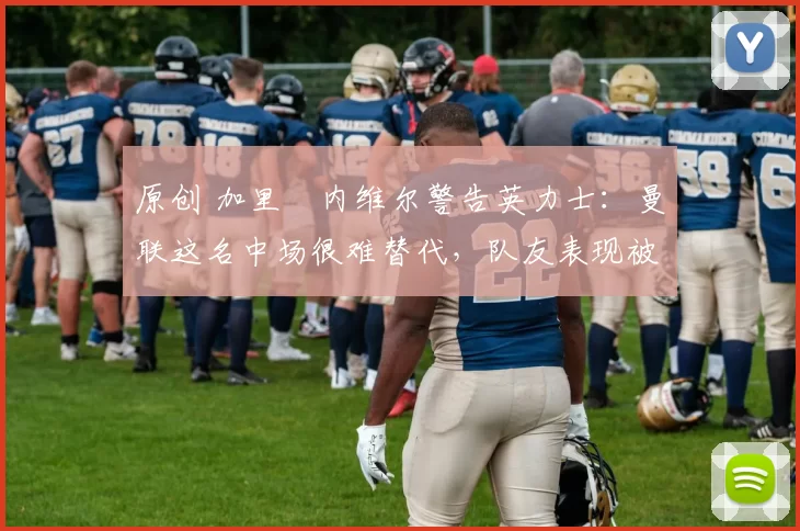 原创 加里・内维尔警告英力士：曼联这名中场很难替代，队友表现被赞 “离谱”