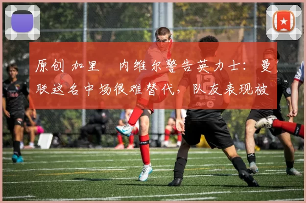 原创 加里・内维尔警告英力士：曼联这名中场很难替代，队友表现被赞 “离谱”