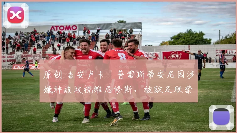 原创 吉安卢卡・普雷斯蒂安尼因涉嫌种族歧视维尼修斯，被欧足联禁赛