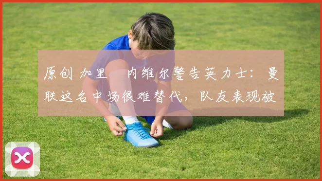 原创 加里・内维尔警告英力士：曼联这名中场很难替代，队友表现被赞 “离谱”