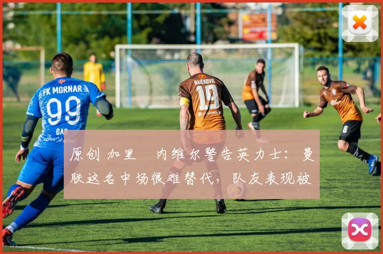 原创 加里・内维尔警告英力士：曼联这名中场很难替代，队友表现被赞 “离谱”