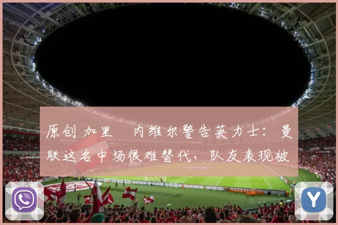 原创 加里・内维尔警告英力士：曼联这名中场很难替代，队友表现被赞 “离谱”