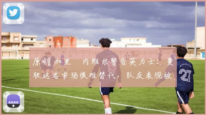 原创 加里・内维尔警告英力士:曼联这名中场很难替代,队友表现被赞 “离谱”