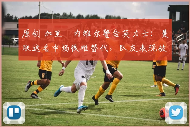 原创 加里・内维尔警告英力士:曼联这名中场很难替代,队友表现被赞 “离谱”