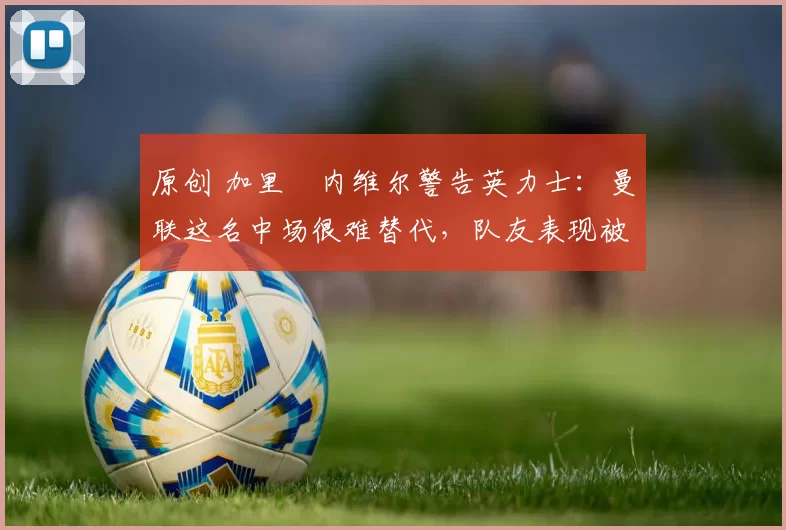 原创 加里・内维尔警告英力士:曼联这名中场很难替代,队友表现被赞 “离谱”